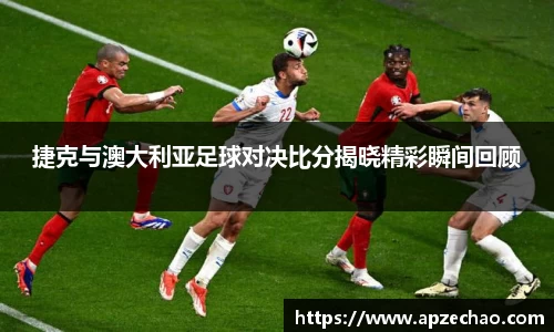捷克与澳大利亚足球对决比分揭晓精彩瞬间回顾