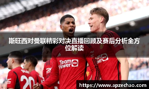 斯旺西对曼联精彩对决直播回顾及赛后分析全方位解读
