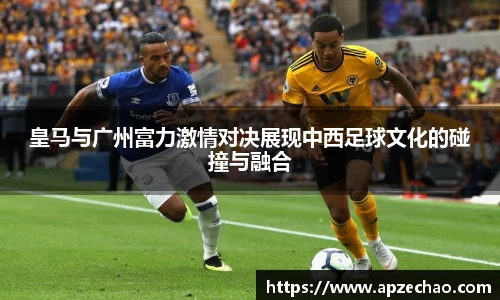 皇马与广州富力激情对决展现中西足球文化的碰撞与融合