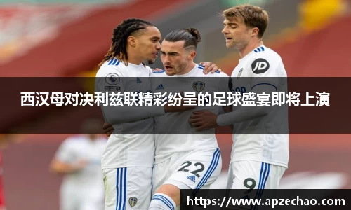 西汉母对决利兹联精彩纷呈的足球盛宴即将上演